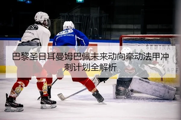 巴黎圣日耳曼姆巴佩未来动向牵动法甲冲刺计划全解析