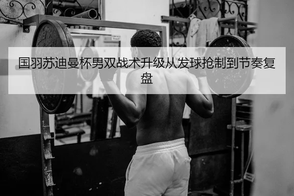 国羽苏迪曼杯男双战术升级从发球抢制到节奏复盘